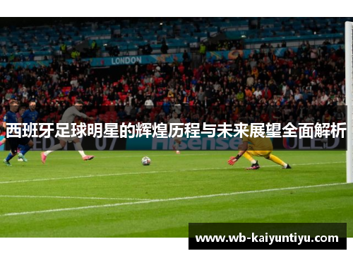西班牙足球明星的辉煌历程与未来展望全面解析
