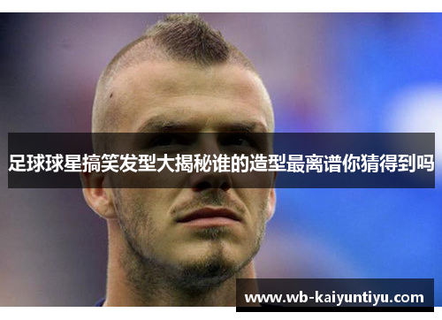 足球球星搞笑发型大揭秘谁的造型最离谱你猜得到吗