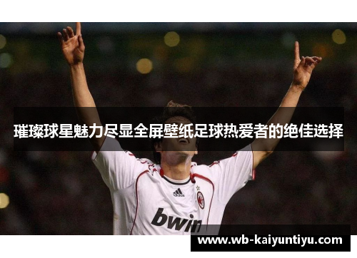 璀璨球星魅力尽显全屏壁纸足球热爱者的绝佳选择