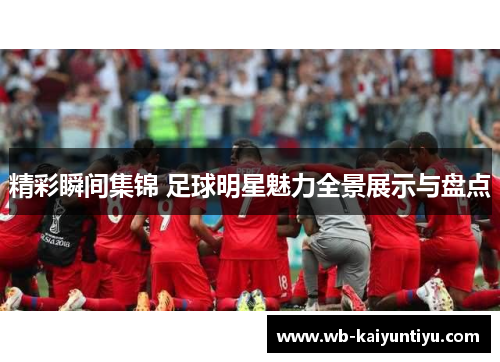 精彩瞬间集锦 足球明星魅力全景展示与盘点