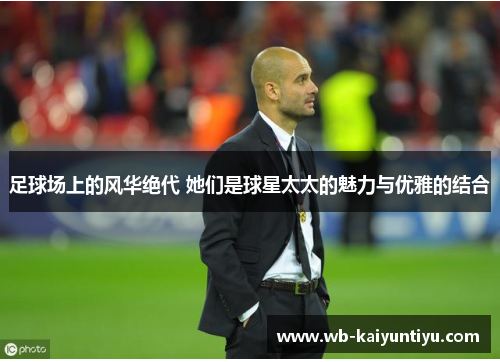 足球场上的风华绝代 她们是球星太太的魅力与优雅的结合