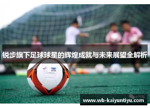 锐步旗下足球球星的辉煌成就与未来展望全解析