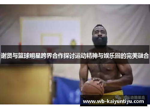 谢贤与篮球明星跨界合作探讨运动精神与娱乐圈的完美融合